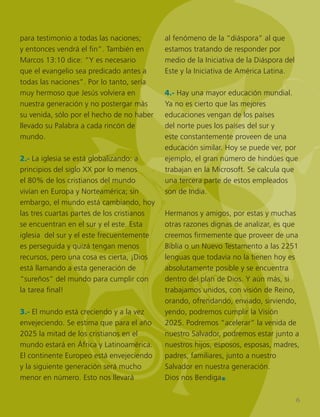 *
para testimonio a todas las naciones;
y entonces vendrá el fin”. También en
Marcos 13:10 dice: “Y es necesario
que el evangelio sea predicado antes a
todas las naciones”. Por lo tanto, sería
muy hermoso que Jesús volviera en
nuestra generación y no postergar más
su venida, sólo por el hecho de no haber
llevado su Palabra a cada rincón de
mundo.
2.- La iglesia se está globalizando: a
principios del siglo XX por lo menos
el 80% de los cristianos del mundo
vivían en Europa y Norteamérica; sin
embargo, el mundo está cambiando, hoy
las tres cuartas partes de los cristianos
se encuentran en el sur y el este. Esta
iglesia del sur y el este frecuentemente
es perseguida y quizá tengan menos
recursos, pero una cosa es cierta, ¡Dios
está llamando a esta generación de
“sureños” del mundo para cumplir con
la tarea final!
3.- El mundo está creciendo y a la vez
envejeciendo. Se estima que para el año
2025 la mitad de los cristianos en el
mundo estará en África y Latinoamérica.
El continente Europeo está envejeciendo
y la siguiente generación será mucho
menor en número. Esto nos llevará
al fenómeno de la “diáspora” al que
estamos tratando de responder por
medio de la Iniciativa de la Diáspora del
Este y la Iniciativa de América Latina.
4.- Hay una mayor educación mundial.
Ya no es cierto que las mejores
educaciones vengan de los países
del norte pues los países del sur y
este constantemente proveen de una
educación similar. Hoy se puede ver, por
ejemplo, el gran número de hindúes que
trabajan en la Microsoft. Se calcula que
una tercera parte de estos empleados
son de India.
Hermanos y amigos, por estas y muchas
otras razones dignas de analizar, es que
creemos firmemente que proveer de una
Biblia o un Nuevo Testamento a las 2251
lenguas que todavía no la tienen hoy es
absolutamente posible y se encuentra
dentro del plan de Dios. Y aún más, si
trabajamos unidos, con visión de Reino,
orando, ofrendando, enviado, sirviendo,
yendo, podremos cumplir la Visión
2025. Podremos “acelerar” la venida de
nuestro Salvador, podremos estar junto a
nuestros hijos, esposos, esposas, madres,
padres, familiares, junto a nuestro
Salvador en nuestra generación.
Dios nos Bendiga.
6
 