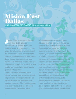 Jenny Williams es una enfermera
con más de 25 años de
experiencia. Un verano tomó una
semana de vacaciones para ir con un
grupo de voluntarios al Ministerio del
Río en el sur de Texas. Durante esta
semana, profesionales médicos dieron
de su tiempo y conocimiento para
ayudar a las personas en esa área que
no podían ir al doctor o al dentista. Ella
estaba tan contenta de poder ayudar
que quiso hacer más.
Fue al Comité de Misiones de su
iglesia, con una idea fantástica: quería
empezar una clínica para atender las
necesidades de las personas en su
propia comunidad. El comité investigó
esta idea y descubrió que allí había
una necesidad tremenda. Había
Misión East
Dallas
40.000 personas de nueve grupos
étnicos viviendo a cinco millas de las
iglesias que no tenían seguro médico.
Esto quiere decir que las personas
solamente tenían dinero para vivir día
por día y no tenían dinero adicional para
ir al doctor. Así que la mayoría de las
personas enfermaban mucho antes de
poder ir a la sala de emergencia de un
hospital. Esta investigación demostró
que una clínica en la comunidad podía
ser un ministerio para ayudar a otros,
ayudaría a que las personas estuvieran
saludables o se recuperaran de sus
enfermedades más rápido. Esto
significaba hacer misiones también en
casa, en el propio país donde viven.
Se compró un edificio frente a la iglesia
y se remodeló para tener habitaciones
Hna. Marcela Melgarejo Historia para Niños
7
 