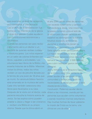 para examinar, un área de recepción,
para consejería, y una farmacia.
Casi el 95% de la remodelación fue
hecha por los miembros de la iglesia
y otras dos iglesias locales ayudaron
con contribuciones económicas y
voluntarios.
Cuando las personas van para recibir
tratamiento ven a un doctor o un
dentista de quienes reciben cuidado
y medicina gratis. Los niños esperan
en un salón de colores brillantes con
libros, juguetes y actividades. Los
voluntarios leen libros de la Biblia y les
enseña historias de la Biblia. Mientras
visitan la clínica, todos los niños
reciben un oso de peluche donado por
la familia de una joven de 18 años que
ya murió. Su versículo bíblico favorito
está amarrado en la muñeca del osito.
Cada niño también selecciona dos
libros para llevárselos a su casa.
Después de la visita con el doctor, cada
paciente escucha la historia acerca de
Jesús. Se les explica cómo pueden
aceptar a Jesús y llegar a ser cristianos
y reciben una Biblia en su propio
idioma. Desde que la clínica abrió en
el año 2001 varios miles de personas
han recibido tratamiento y cientos
han recibido a Jesús. Una misión de
la iglesia comenzó justo al lado de
la clínica para ofrecer servicios en
español los domingos en la mañana.
Muchos doctores, enfermeras,
dentistas y voluntarios donan su
tiempo y conocimiento a la misión.
Siete iglesias están participando ahora.
La mayor necesidad es tener dinero
para ofrecer servicios cinco días en la
semana (se necesitan 2.500 dólares
para cubrir todos los gastos de una
semana).
Jenny Williams es la Directora Ejecutiva
de la clínica y está muy contenta de
poder ayudar a las personas en su
comunidad y trabaja para suplir las
necesidades de estas personas y está
obedeciendo a Dios.
Conclusión: Podemos ayudar dando
dinero a las misiones, orando por las
personas que ayudan como voluntarios
y siendo nosotros mismos voluntarios.
Hay muchas formas de llevar adelante
la misión de Cristo en la tierra, una
clínica es una de ellas..
8
 