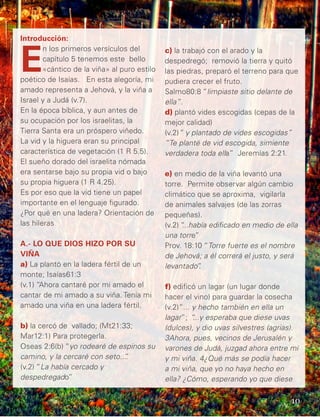 Introducción:
E
n los primeros versículos del
capítulo 5 tenemos este bello
«cántico de la viña» al puro estilo
poético de Isaías. En esta alegoría, mi
amado representa a Jehová, y la viña a
Israel y a Judá (v.7).
En la época bíblica, y aun antes de
su ocupación por los israelitas, la
Tierra Santa era un próspero viñedo.
La vid y la higuera eran su principal
característica de vegetación (1 R 5.5).
El sueño dorado del israelita nómada
era sentarse bajo su propia vid o bajo
su propia higuera (1 R 4.25).
Es por eso que la vid tiene un papel
importante en el lenguaje figurado.
¿Por qué en una ladera? Orientación de
las hileras
A.- LO QUE DIOS HIZO POR SU
VIÑA
a) La plantó en la ladera fértil de un
monte; Isaías61:3
(v.1) “Ahora cantaré por mi amado el
cantar de mi amado a su viña. Tenía mi
amado una viña en una ladera fértil.
b) la cercó de vallado; (Mt21:33;
Mar12:1) Para protegerla.
Oseas 2:6(b) “yo rodearé de espinos su
camino, y la cercaré con seto...”.
(v.2) “La había cercado y
despedregado”
c) la trabajó con el arado y la
despedregó; removió la tierra y quitó
las piedras, preparó el terreno para que
pudiera crecer el fruto.
Salmo80:8 “limpiaste sitio delante de
ella”.
d) plantó vides escogidas (cepas de la
mejor calidad)
(v.2)“ y plantado de vides escogidas”
“Te planté de vid escogida, simiente
verdadera toda ella” Jeremías 2:21.
e) en medio de la viña levantó una
torre. Permite observar algún cambio
climático que se aproxima, vigilarla
de animales salvajes (de las zorras
pequeñas).
(v.2) “...había edificado en medio de ella
una torre”
Prov. 18:10 “Torre fuerte es el nombre
de Jehová; a él correrá el justo, y será
levantado”.
f) edificó un lagar (un lugar donde
hacer el vino) para guardar la cosecha
(v.2)“... y hecho también en ella un
lagar”; “...y esperaba que diese uvas
(dulces), y dio uvas silvestres (agrias).
3Ahora, pues, vecinos de Jerusalén y
varones de Judá, juzgad ahora entre mí
y mi viña. 4¿Qué más se podía hacer
a mi viña, que yo no haya hecho en
ella? ¿Cómo, esperando yo que diese
10
 