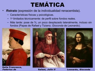 TEMÁTICA
• Retrato (expresión de la individualidad renacentista).
– Características físicas y psicológicas.
– 1os
limitados técnicamente: de perfil sobre fondos reales.
– Más tarde: pose de ¾, un poco desplazado lateralmente, incluso sin
fondos (Papas de Rafael y Tiziano; Gioconda de Leonardo).
Della Francesca,
Federico de Rafael, Julio II Leonardo, Gioconda
 