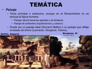 TEMÁTICA
• Paisaje
– Tema principal o autónomo, aunque en el Renacimiento no se
excluye la figura humana.
• Paisaje natural (escenas agrestes y de fantasía).
• Paisaje de ambientes arquitectónicos y urbanos.
– Puede ser un paisaje ideal (Giovanni Bellini) o un paisaje que refleje
el estado de ánimo (Leonardo, Giorgione, Tiziano).
Giorgione, El
atarceder
Bellini, Alegoría
sagrada
 