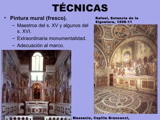 TÉCNICAS
• Pintura mural (fresco).
– Maestros del s. XV y algunos del
s. XVI.
– Extraordinaria monumentalidad.
– Adecuación al marco.
Rafael, Estancia de la
Signatura, 1508-11
Massacio, Capilla Brancacci,
 