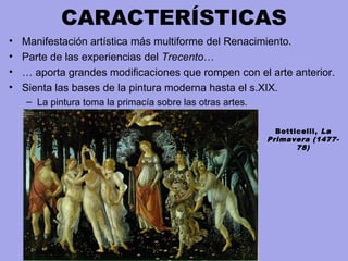 CARACTERÍSTICAS
• Manifestación artística más multiforme del Renacimiento.
• Parte de las experiencias del Trecento…
• … aporta grandes modificaciones que rompen con el arte anterior.
• Sienta las bases de la pintura moderna hasta el s.XIX.
– La pintura toma la primacía sobre las otras artes.
Botticelli, La
Primavera (1477-
78)
 