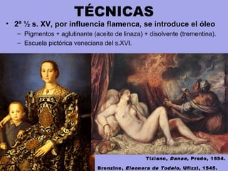 TÉCNICAS
• 2ª ½ s. XV, por influencia flamenca, se introduce el óleo
– Pigmentos + aglutinante (aceite de linaza) + disolvente (trementina).
– Escuela pictórica veneciana del s.XVI.
Bronzino, Eleonora de Todelo, Ufizzi, 1545.
Tiziano, Danae, Prado, 1554.
 