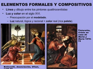 ELEMENTOS FORMALES Y COMPOSITIVOS
• Línea y dibujo entre los pintores quattrocentistas
• Luz y color en el siglo XVI.
– Preocupación por el modelado.
– Luz natural, lógica y racional + color real (rica paleta).
Boticcelli, Anunciación, Ufizzi,
Tintoretto,
Cristo en
casa de
Marta y
María 1570-
75
 