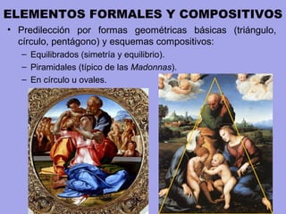 ELEMENTOS FORMALES Y COMPOSITIVOS
• Predilección por formas geométricas básicas (triángulo,
círculo, pentágono) y esquemas compositivos:
– Equilibrados (simetría y equilibrio).
– Piramidales (típico de las Madonnas).
– En círculo u ovales.
 