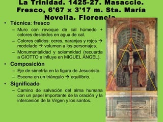 La Trinidad. 1425-27. Masaccio.
Fresco, 6'67 x 3'17 m. Sta. María
Novella. Florencia.
• Técnica: fresco
– Muro con revoque de cal húmedo +
colores desleídos en agua de cal.
– Colores cálidos: ocres, naranjas y rojos 
modelado  volumen a los personajes.
– Monumentalidad y solemnidad (recuerda
a GIOTTO e influye en MIGUEL ÁNGEL).
• Composición
– Eje de simetría en la figura de Jesucristo.
– Escena en un triángulo  equilibrio.
• Significado
– Camino de salvación del alma humana
con un papel importante de la oración y la
intercesión de la Virgen y los santos.
 