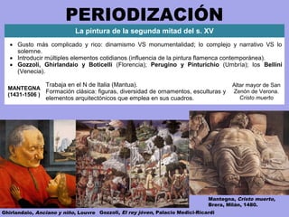 PERIODIZACIÓN
Gozzoli, El rey jóven, Palacio Medici-RicardiGhirlandaio, Anciano y niño, Louvre
La pintura de la segunda mitad del s. XV
• Gusto más complicado y rico: dinamismo VS monumentalidad; lo complejo y narrativo VS lo
solemne.
• Introducir múltiples elementos cotidianos (influencia de la pintura flamenca contemporánea).
• Gozzoli, Ghirlandaio y Boticelli (Florencia); Perugino y Pinturichio (Umbría); los Bellini
(Venecia).
MANTEGNA
(1431-1506 )
Trabaja en el N de Italia (Mantua).
Formación clásica: figuras, diversidad de ornamentos, esculturas y
elementos arquitectónicos que emplea en sus cuadros.
Altar mayor de San
Zenón de Verona.
Cristo muerto
Mantegna, Cristo muerto,
Brera, Milán, 1480.
 