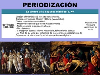 PERIODIZACIÓN
La pintura de la segunda mitad del s. XV
BOTTICELLI
(1445-1492)
Eslabón entre Masaccio y el alto Renacimiento.
Trabaja en Florencia (Medici) y Urbino (Montefeltro).
Claves para entender sus obras:
- Maestro de la línea que utiliza magistralmente.
- No le preocupa la perspectiva lineal.
- Neoplatonismo.
- Concepción poética: lirismo, melancolía, refinamiento, belleza.
- Al final de su vida, por influencia de los sermones apocalípticos de
Savonarola  interpretación arcaizante de temas religiosos.
Alegoría de la
Primavera.
Nacimiento de
Venus.
 