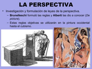 LA PERSPECTIVA
• Investigación y formulación de leyes de la perspectiva.
– Brunelleschi formuló las reglas y Alberti las dio a conocer (De
pictura).
– Estas reglas objetivas se utilizarán en la pintura occidental
hasta el cubismo.
 