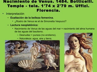 Nacimiento de Venus. 1484. Botticelli.
Temple - tela. 1'74 x 2'79 m. Uffizi.
Florencia.
• Interpretación
– Exaltación de la belleza femenina.
• ¿Rostro de Venus es el de Simonetta Vespucci?
– Lectura neoplatónica:
• Nacimiento de Venus de las aguas del mar = nacimiento del alma humana
de las aguas del bautismo.
– Desnudez = pureza (no erotismo).
– Naturaleza: agua, aire y tierra.
 