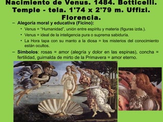Nacimiento de Venus. 1484. Botticelli.
Temple - tela. 1'74 x 2'79 m. Uffizi.
Florencia.
– Alegoría moral y educativa (Ficino):
• Venus = “Humanidad”, unión entre espíritu y materia (figuras izda.).
• Venus = ideal de la inteligencia pura o suprema sabiduría.
• La Hora tapa con su manto a la diosa = los misterios del conocimiento
están ocultos.
– Símbolos: rosas = amor (alegría y dolor en las espinas), concha =
fertilidad, guirnalda de mirto de la Primavera = amor eterno.
 