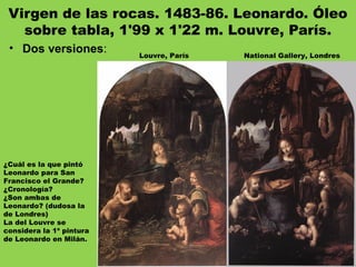 Virgen de las rocas. 1483-86. Leonardo. Óleo
sobre tabla, 1'99 x 1'22 m. Louvre, París.
• Dos versiones:
¿Cuál es la que pintó
Leonardo para San
Francisco el Grande?
¿Cronología?
¿Son ambas de
Leonardo? (dudosa la
de Londres)
La del Louvre se
considera la 1ª pintura
de Leonardo en Milán.
Louvre, París National Gallery, Londres
 