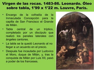 Virgen de las rocas. 1483-86. Leonardo. Óleo
sobre tabla, 1'99 x 1'22 m. Louvre, París.
• Encargo de la cofradía de la
Inmaculada Concepción para la
capilla de San Francisco el Grande
de Milán.
• Tabla central de un tríptico,
completado por un discípulo que
realizó los paneles laterales con
ángeles cantores.
• La tabla se la quedó Leonardo al no
llegar a un acuerdo en el precio.
• Después fue incautada por Ludovico
el Moro, duque de Milán, y, tras la
conquista de Milán por Luis XII, pasó
a poder de los franceses.
 