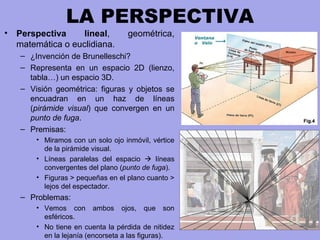 LA PERSPECTIVA
• Perspectiva lineal, geométrica,
matemática o euclidiana.
– ¿Invención de Brunelleschi?
– Representa en un espacio 2D (lienzo,
tabla…) un espacio 3D.
– Visión geométrica: figuras y objetos se
encuadran en un haz de líneas
(pirámide visual) que convergen en un
punto de fuga.
– Premisas:
• Miramos con un solo ojo inmóvil, vértice
de la pirámide visual.
• Líneas paralelas del espacio  líneas
convergentes del plano (punto de fuga).
• Figuras > pequeñas en el plano cuanto >
lejos del espectador.
– Problemas:
• Vemos con ambos ojos, que son
esféricos.
• No tiene en cuenta la pérdida de nitidez
en la lejanía (encorseta a las figuras).
 