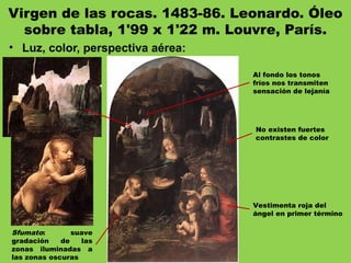 Virgen de las rocas. 1483-86. Leonardo. Óleo
sobre tabla, 1'99 x 1'22 m. Louvre, París.
• Luz, color, perspectiva aérea:
Sfumato: suave
gradación de las
zonas iluminadas a
las zonas oscuras
Vestimenta roja del
ángel en primer término
Al fondo los tonos
fríos nos transmiten
sensación de lejanía
No existen fuertes
contrastes de color
 