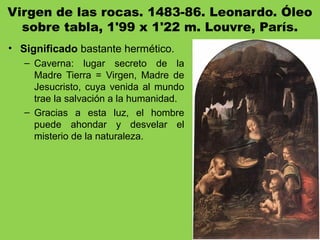 Virgen de las rocas. 1483-86. Leonardo. Óleo
sobre tabla, 1'99 x 1'22 m. Louvre, París.
• Significado bastante hermético.
– Caverna: lugar secreto de la
Madre Tierra = Virgen, Madre de
Jesucristo, cuya venida al mundo
trae la salvación a la humanidad.
– Gracias a esta luz, el hombre
puede ahondar y desvelar el
misterio de la naturaleza.
 