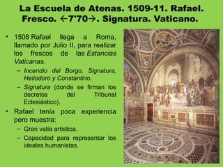 La Escuela de Atenas. 1509-11. Rafael.
Fresco. 7'70. Signatura. Vaticano.
• 1508 Rafael llega a Roma,
llamado por Julio II, para realizar
los frescos de las Estancias
Vaticanas.
– Incendio del Borgo, Signatura,
Heliodoro y Constantino.
– Signatura (donde se firman los
decretos del Tribunal
Eclesiástico).
• Rafael tenía poca experiencia
pero muestra:
– Gran valía artística.
– Capacidad para representar los
ideales humanistas.
 