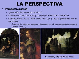LA PERSPECTIVA
• Perspectiva aérea
– ¿Invención de Leonardo da Vinci?
– Difuminación de contornos y colores por efecto de la distancia.
– Consecuencia de la esfericidad del ojo y de la presencia de la
atmósfera.
• Zonas más alejadas parecen disolverse en el tono atmosférico general
(niebla, lluvia…).
Leonardo, Virgen de las rocas
 