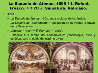 La Escuela de Atenas. 1509-11. Rafael.
Fresco. 7'70. Signatura. Vaticano.
• Tema:
– La Escuela de Atenas = búsqueda racional de la Verdad.
– La Disputa del Sacramento = búsqueda de la Verdad a través
de la Revelación.
– Virtudes = “bien” y El Parnaso = “bello”.
– Estancia = 3 ramas del pensamiento: gnoseología, ética y
estética, bajo la égida del espíritu divino.
 