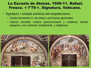La Escuela de Atenas. 1509-11. Rafael.
Fresco. 7'70. Signatura. Vaticano.
• Signatura = síntesis pictórica del neoplatonismo.
– Cosas terrestres  de ideas o principios generales.
– Intenta conciliar cultura grecorromana y cristiana: temas
paganos, con carácter moralizante, y religiosos.
 