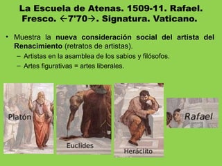 La Escuela de Atenas. 1509-11. Rafael.
Fresco. 7'70. Signatura. Vaticano.
• Muestra la nueva consideración social del artista del
Renacimiento (retratos de artistas).
– Artistas en la asamblea de los sabios y filósofos.
– Artes figurativas = artes liberales.
 