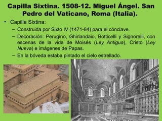 Capilla Sixtina. 1508-12. Miguel Ángel. San
Pedro del Vaticano, Roma (Italia). 
• Capilla Sixtina:
– Construida por Sixto IV (1471-84) para el cónclave.
– Decoración: Perugino, Ghirlandaio, Botticelli y Signorelli, con
escenas de la vida de Moisés (Ley Antigua), Cristo (Ley
Nueva) e imágenes de Papas.
– En la bóveda estaba pintado el cielo estrellado.
 