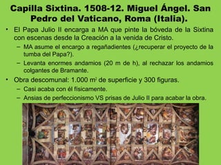 Capilla Sixtina. 1508-12. Miguel Ángel. San
Pedro del Vaticano, Roma (Italia). 
• El Papa Julio II encarga a MA que pinte la bóveda de la Sixtina
con escenas desde la Creación a la venida de Cristo.
– MA asume el encargo a regañadientes (¿recuperar el proyecto de la
tumba del Papa?).
– Levanta enormes andamios (20 m de h), al rechazar los andamios
colgantes de Bramante.
• Obra descomunal: 1.000 m2
de superficie y 300 figuras.
– Casi acaba con él físicamente.
– Ansias de perfeccionismo VS prisas de Julio II para acabar la obra.
 