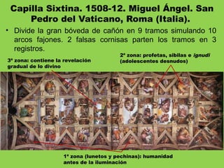 Capilla Sixtina. 1508-12. Miguel Ángel. San
Pedro del Vaticano, Roma (Italia). 
• Divide la gran bóveda de cañón en 9 tramos simulando 10
arcos fajones. 2 falsas cornisas parten los tramos en 3
registros.
3ª zona: contiene la revelación
gradual de lo divino
1ª zona (lunetos y pechinas): humanidad
antes de la iluminación
2ª zona: profetas, sibilas e ignudi
(adolescentes desnudos)
 
