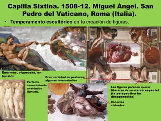 Capilla Sixtina. 1508-12. Miguel Ángel. San
Pedro del Vaticano, Roma (Italia). 
• Temperamento escultórico en la creación de figuras.
Enormes, vigorosas, en
tensión Gran variedad de posturas,
algunas inverosímiles
Escorzos
violentos
Perfecto
conocimiento
anatómico
(ignudi).
Las figuras parecen querer
liberarse de su marco espacial
(la perspectiva ha
desaparecido)
 