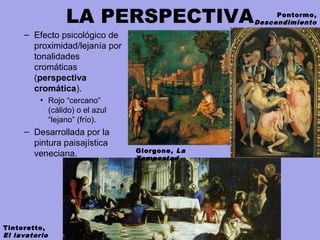 LA PERSPECTIVA
– Efecto psicológico de
proximidad/lejanía por
tonalidades
cromáticas
(perspectiva
cromática).
• Rojo “cercano”
(cálido) o el azul
“lejano” (frío).
– Desarrollada por la
pintura paisajística
veneciana. Giorgone, La
Tempestad
Tintoretto,
El lavatorio
Pontormo,
Descendimiento
 
