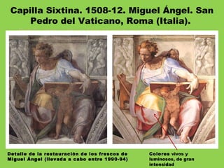Desde los setenta se sabía que debajo del sustrato oscurísimo, formado por el
humo de las velas, el polvo de los siglos y las colas de las restauraciones anteriores
sobrevivían todavía los colores vivos de Miguel Angel, absolutamente increíbles y
en un perfecto estado de conservación.
Entre 1980 y 1994, tiempo que se tardó en afrontar la labor de limpieza y
restaurar los frescos de Miguel Angel, Gianluigi Calaluci dirigió los trabajos
de restauración en, probablemente, la más brillante obra de restauración de
todos los tiempos, financiada principalmente con capital japonés.
Detalle de la restauración de los frescos de
Miguel Ángel (llevada a cabo entre 1990-94)
Capilla Sixtina. 1508-12. Miguel Ángel. San
Pedro del Vaticano, Roma (Italia). 
Colores vivos y
luminosos, de gran
intensidad
 