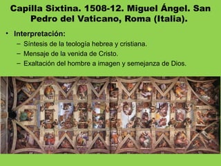 Capilla Sixtina. 1508-12. Miguel Ángel. San
Pedro del Vaticano, Roma (Italia). 
• Interpretación:
– Síntesis de la teología hebrea y cristiana.
– Mensaje de la venida de Cristo.
– Exaltación del hombre a imagen y semejanza de Dios.
 