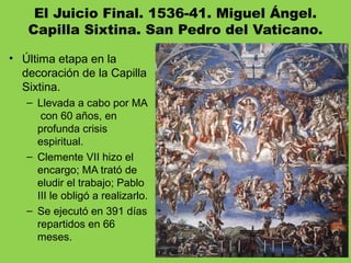 El Juicio Final. 1536-41. Miguel Ángel.
Capilla Sixtina. San Pedro del Vaticano.
• Última etapa en la
decoración de la Capilla
Sixtina.
– Llevada a cabo por MA
con 60 años, en
profunda crisis
espiritual.
– Clemente VII hizo el
encargo; MA trató de
eludir el trabajo; Pablo
III le obligó a realizarlo.
– Se ejecutó en 391 días
repartidos en 66
meses.
 