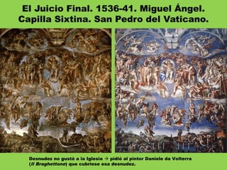 El Juicio Final. 1536-41. Miguel Ángel.
Capilla Sixtina. San Pedro del Vaticano.
Desnudez no gustó a la Iglesia  pidió al pintor Daniele da Volterra
(Il Braghettone) que cubriese esa desnudez.
 