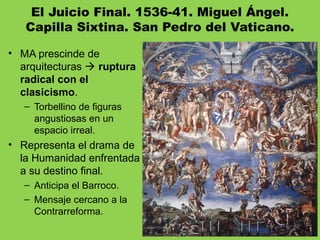 El Juicio Final. 1536-41. Miguel Ángel.
Capilla Sixtina. San Pedro del Vaticano.
• MA prescinde de
arquitecturas  ruptura
radical con el
clasicismo.
– Torbellino de figuras
angustiosas en un
espacio irreal.
• Representa el drama de
la Humanidad enfrentada
a su destino final.
– Anticipa el Barroco.
– Mensaje cercano a la
Contrarreforma.
 