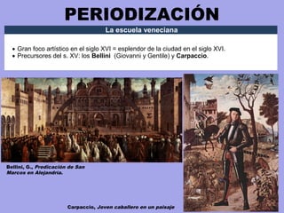 PERIODIZACIÓN
La escuela veneciana
• Gran foco artístico en el siglo XVI = esplendor de la ciudad en el siglo XVI.
• Precursores del s. XV: los Bellini (Giovanni y Gentile) y Carpaccio.
Bellini, G., Predicación de San
Marcos en Alejandría.
Carpaccio, Joven caballero en un paisaje
 