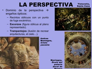 LA PERSPECTIVA
• Dominio de la perspectiva 
engaños ópticos:
– Recintos oblicuos con un punto
de fuga excéntrico.
– Escorzos (figura oblicua al plano
representado).
– Trampantojos (ilusión de recrear
arquitecturas, el cielo…).
Andrea
Mantegna,
Cristo
yacente
Mantegna,
Óculo del
palacio
ducal de
Tintoretto,
Santa Cena
 