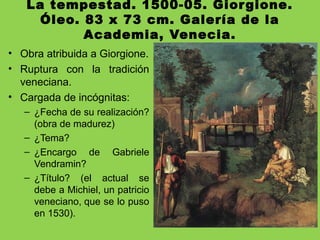 La tempestad. 1500-05. Giorgione.
Óleo. 83 x 73 cm. Galería de la
Academia, Venecia.
• Obra atribuida a Giorgione.
• Ruptura con la tradición
veneciana.
• Cargada de incógnitas:
– ¿Fecha de su realización?
(obra de madurez)
– ¿Tema?
– ¿Encargo de Gabriele
Vendramin?
– ¿Título? (el actual se
debe a Michiel, un patricio
veneciano, que se lo puso
en 1530).
 