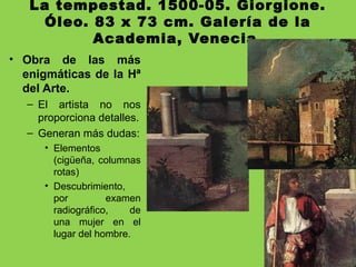 La tempestad. 1500-05. Giorgione.
Óleo. 83 x 73 cm. Galería de la
Academia, Venecia.
• Obra de las más
enigmáticas de la Hª
del Arte.
– El artista no nos
proporciona detalles.
– Generan más dudas:
• Elementos
(cigüeña, columnas
rotas)
• Descubrimiento,
por examen
radiográfico, de
una mujer en el
lugar del hombre.
 