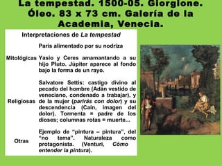 La tempestad. 1500-05. Giorgione.
Óleo. 83 x 73 cm. Galería de la
Academia, Venecia.
Interpretaciones de La tempestad
Mitológicas
Paris alimentado por su nodriza
Yasio y Ceres amamantando a su
hijo Pluto. Júpiter aparece al fondo
bajo la forma de un rayo.
Religiosas
Salvatore Settis: castigo divino al
pecado del hombre (Adán vestido de
veneciano, condenado a trabajar), y
de la mujer (parirás con dolor) y su
descendencia (Caín, imagen del
dolor). Tormenta = padre de los
dioses; columnas rotas = muerte...
Otras
Ejemplo de “pintura – pintura”, del
“no tema”. Naturaleza como
protagonista. (Venturi, Cómo
entender la pintura).
 