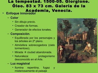 La tempestad. 1500-05. Giorgione.
Óleo. 83 x 73 cm. Galería de la
Academia, Venecia.
• Enfoque innovador
– Color
• Sin dibujo previo.
• Creador de formas.
• Generador de efectos tonales.
– Composición.
• Equilibrada por los personajes y
los árboles en 2º plano.
• Atmósfera sobrecogedora (cielo
tormentoso).
• Mirada  ciudad abandonada.
• Naturaleza: protagonismo
desconocido en el Arte.
– Luz magistral
• Ilumina repentina, fugaz y
misteriosamente el paisaje
 