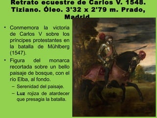 Retrato ecuestre de Carlos V. 1548.
Tiziano. Óleo. 3'32 x 2'79 m. Prado,
Madrid.
• Conmemora la victoria
de Carlos V sobre los
príncipes protestantes en
la batalla de Mühlberg
(1547).
• Figura del monarca
recortada sobre un bello
paisaje de bosque, con el
río Elba, al fondo.
– Serenidad del paisaje.
– Luz rojiza de atardecer
que presagia la batalla.
 