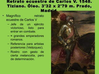 Retrato ecuestre de Carlos V. 1548.
Tiziano. Óleo. 3'32 x 2'79 m. Prado,
Madrid.
• Magnífico retrato
ecuestre de Carlos V
– Jefe de un ejército
victorioso, listo para
entrar en combate.
– ≈ grandes emperadores
romanos.
– Referencia para artistas
posteriores (Velázquez).
– Rostro con gesto de
cierta melancolía, pero
de determinación.
 