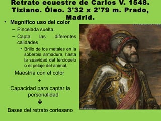 Retrato ecuestre de Carlos V. 1548.
Tiziano. Óleo. 3'32 x 2'79 m. Prado,
Madrid.
• Magnifico uso del color
– Pincelada suelta.
– Capta las diferentes
calidades
• Brillo de los metales en la
soberbia armadura, hasta
la suavidad del terciopelo
o el pelaje del animal.
Maestría con el color
+
Capacidad para captar la
personalidad

Bases del retrato cortesano
 