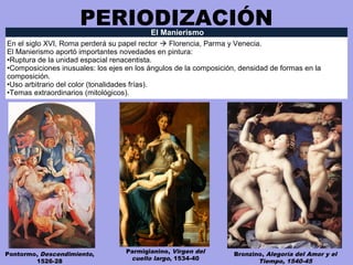 PERIODIZACIÓNEl Manierismo
En el siglo XVI, Roma perderá su papel rector  Florencia, Parma y Venecia.
El Manierismo aportó importantes novedades en pintura:
•Ruptura de la unidad espacial renacentista.
•Composiciones inusuales: los ejes en los ángulos de la composición, densidad de formas en la
composición.
•Uso arbitrario del color (tonalidades frías).
•Temas extraordinarios (mitológicos).
Pontormo, Descendimiento,
1526-28
Parmigianino, Virgen del
cuello largo, 1534-40
Bronzino, Alegoría del Amor y el
Tiempo, 1540-45
 