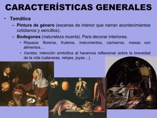 CARACTERÍSTICAS GENERALES
• Temática
– Pintura de género (escenas de interior que narran acontecimientos
cotidianos y sencillos).
– Bodegones (naturaleza muerta). Para decorar interiores.
• Riqueza: floreros, fruteros, instrumentos, cacharros, mesas con
alimentos…
• Vanitas: intención simbólica al hacernos reflexionar sobre la brevedad
de la vida (calaveras, relojes, joyas…).
 