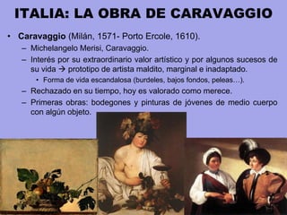 ITALIA: LA OBRA DE CARAVAGGIO
• Caravaggio (Milán, 1571- Porto Ercole, 1610).
– Michelangelo Merisi, Caravaggio.
– Interés por su extraordinario valor artístico y por algunos sucesos de
su vida  prototipo de artista maldito, marginal e inadaptado.
• Forma de vida escandalosa (burdeles, bajos fondos, peleas…).
– Rechazado en su tiempo, hoy es valorado como merece.
– Primeras obras: bodegones y pinturas de jóvenes de medio cuerpo
con algún objeto.
 