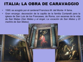 ITALIA: LA OBRA DE CARAVAGGIO
• 1595: es acogido por el cardenal Francisco M. del Monte  fama.
• Gran encargo: decoración de la capilla de la familia Contarelli para la
iglesia de San Luis de los Franceses, de Roma, con escenas de la vida
de San Mateo (San Mateo y el ángel, La vocación de San Mateo y El
martirio de San Mateo).
 